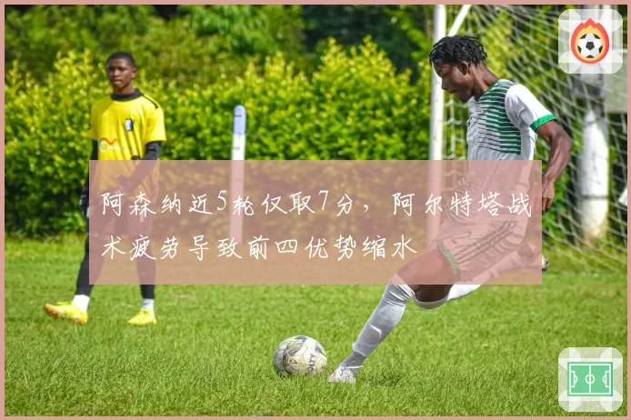 阿森纳近5轮仅取7分，阿尔特塔战术疲劳导致前四优势缩水
