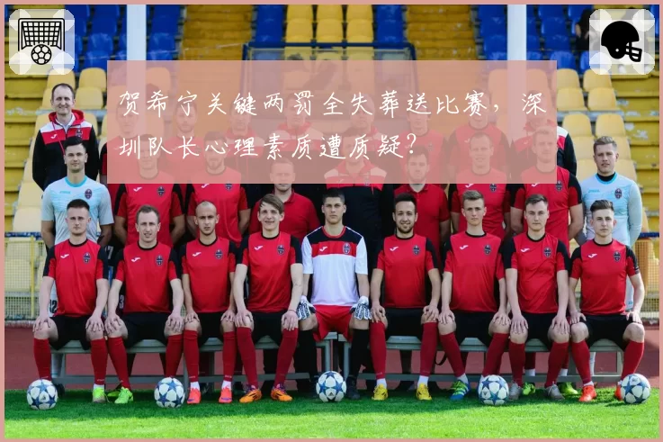 贺希宁关键两罚全失葬送比赛，深圳队长心理素质遭质疑？