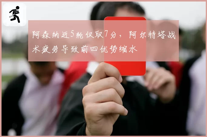 阿森纳近5轮仅取7分，阿尔特塔战术疲劳导致前四优势缩水