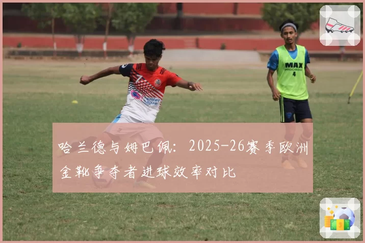 哈兰德与姆巴佩：2025-26赛季欧洲金靴争夺者进球效率对比