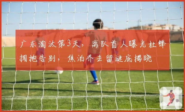 广东淘汰第3天，离队首人曝光杜锋拥抱告别，焦泊乔去留谜底揭晓
