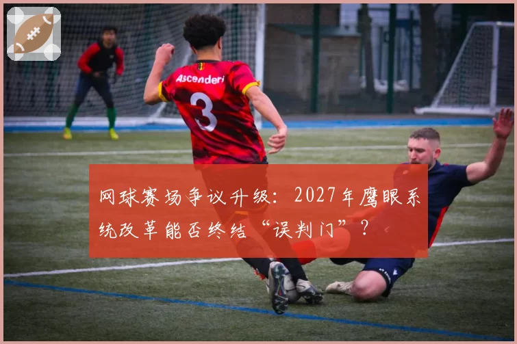 网球赛场争议升级：2027年鹰眼系统改革能否终结“误判门”？