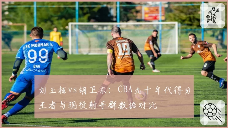 刘玉栋vs胡卫东:CBA九十年代得分王者与现役射手群数据对比