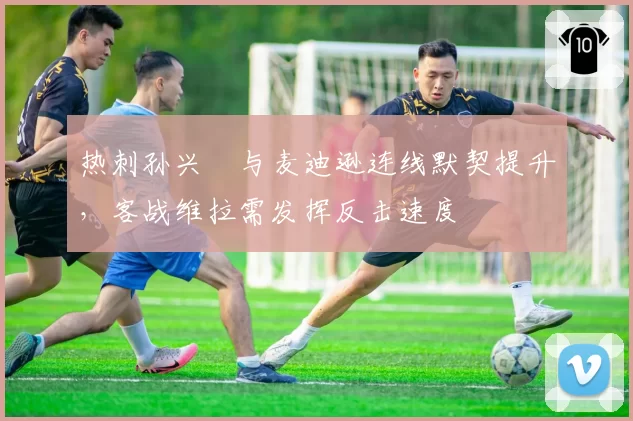 热刺孙兴慜与麦迪逊连线默契提升，客战维拉需发挥反击速度