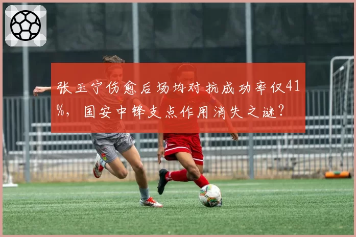 张玉宁伤愈后场均对抗成功率仅41%，国安中锋支点作用消失之谜？