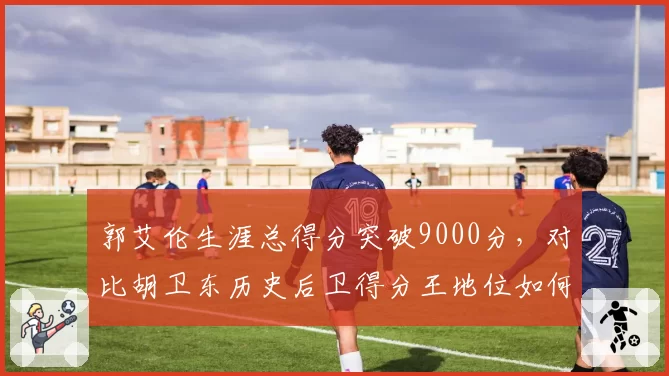 郭艾伦生涯总得分突破9000分，对比胡卫东历史后卫得分王地位如何？