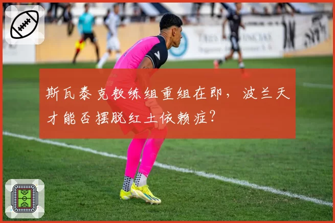 斯瓦泰克教练组重组在即，波兰天才能否摆脱红土依赖症？