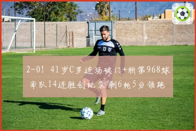 2-0！41岁C罗连场破门+斩第968球 率队14连胜创纪录 剩6轮5分领跑