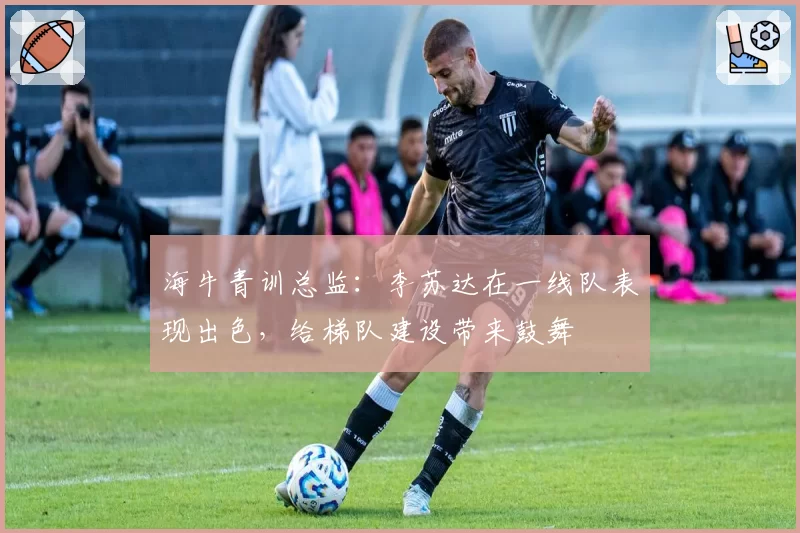 海牛青训总监：李苏达在一线队表现出色，给梯队建设带来鼓舞
