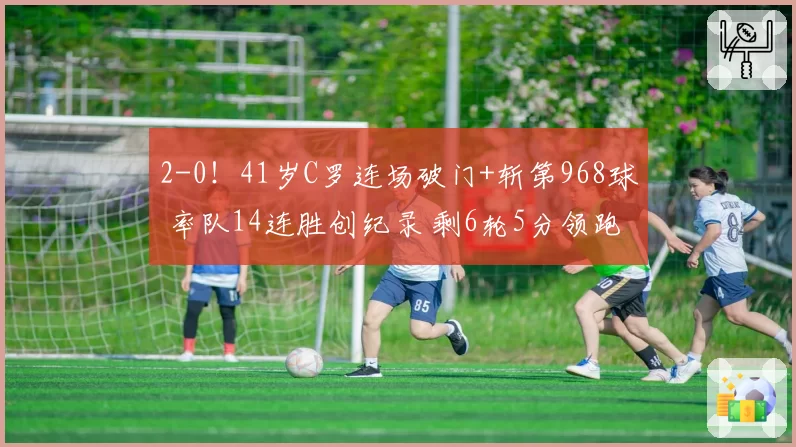 2-0！41岁C罗连场破门+斩第968球 率队14连胜创纪录 剩6轮5分领跑
