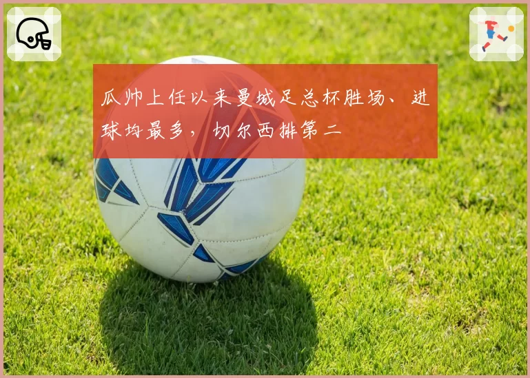 瓜帅上任以来曼城足总杯胜场、进球均最多,切尔西排第二