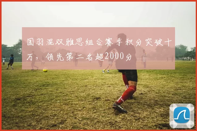 国羽混双雅思组合赛季积分突破十万，领先第二名超2000分