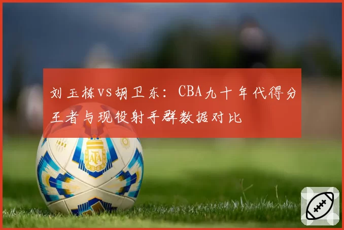 刘玉栋vs胡卫东：CBA九十年代得分王者与现役射手群数据对比