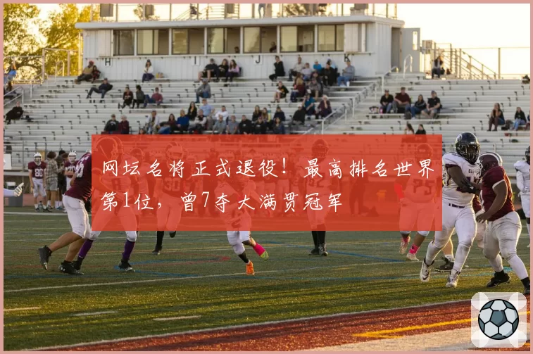 网坛名将正式退役！最高排名世界第1位，曾7夺大满贯冠军