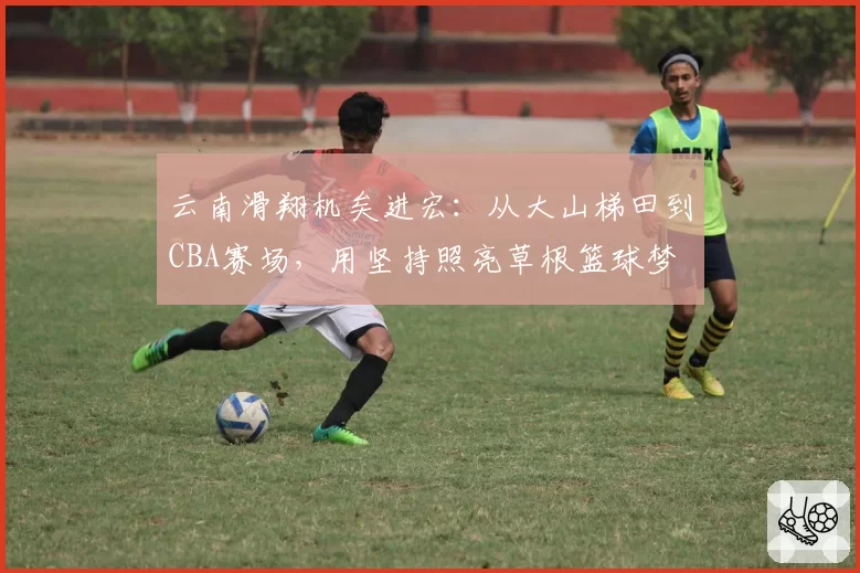 云南滑翔机矣进宏：从大山梯田到CBA赛场，用坚持照亮草根篮球梦