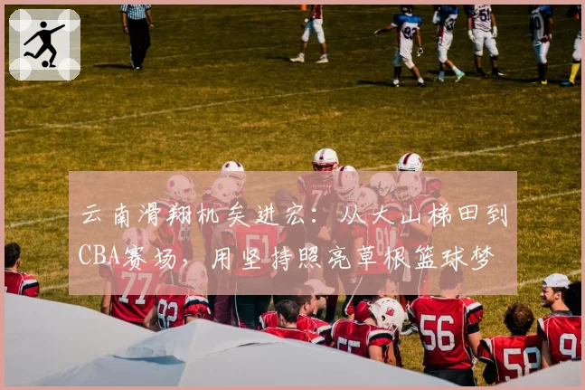 云南滑翔机矣进宏：从大山梯田到CBA赛场，用坚持照亮草根篮球梦
