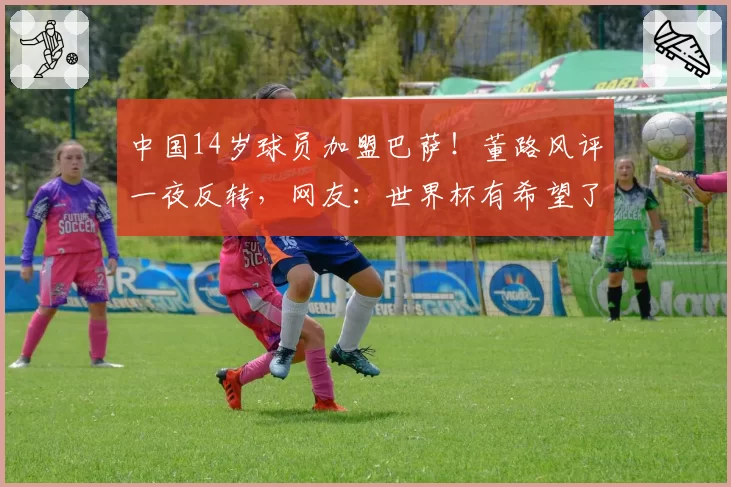 中国14岁球员加盟巴萨！董路风评一夜反转，网友：世界杯有希望了