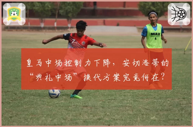 皇马中场控制力下降，安切洛蒂的“典礼中场”换代方案究竟何在？