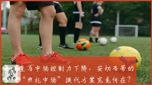 皇马中场控制力下降，安切洛蒂的“典礼中场”换代方案究竟何在？