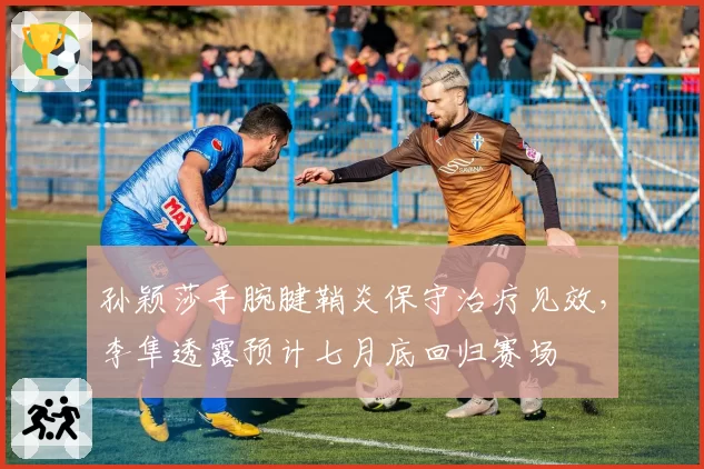 孙颖莎手腕腱鞘炎保守治疗见效,李隼透露预计七月底回归赛场