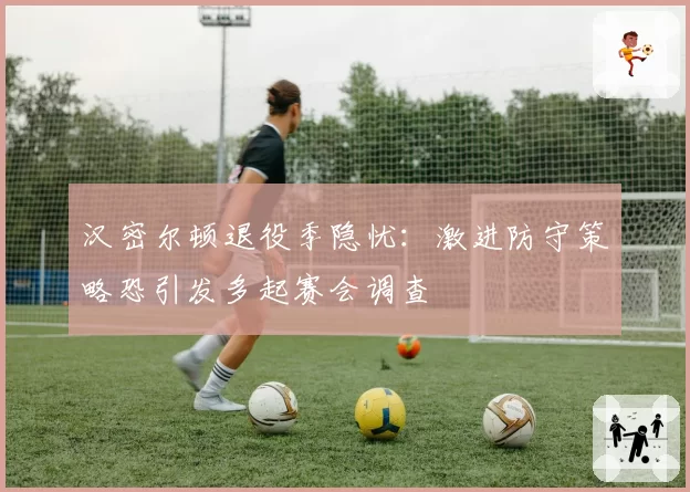 汉密尔顿退役季隐忧：激进防守策略恐引发多起赛会调查